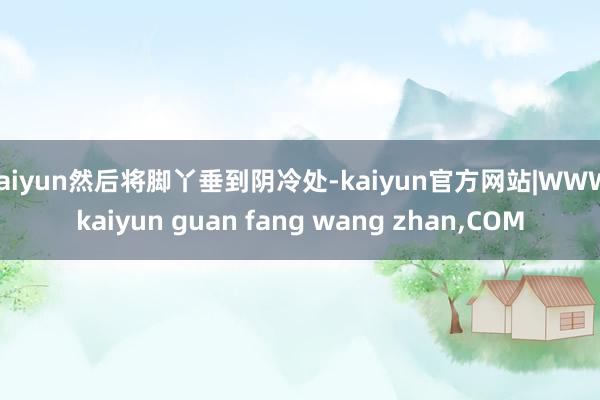 kaiyun然后将脚丫垂到阴冷处-kaiyun官方网站|WWW.kaiyun guan fang wang zhan,COM