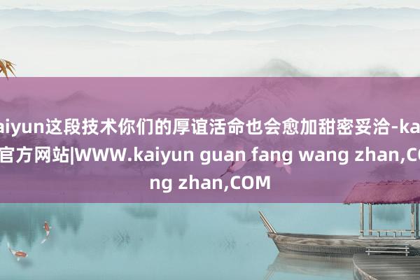 kaiyun这段技术你们的厚谊活命也会愈加甜密妥洽-kaiyun官方网站|WWW.kaiyun guan fang wang zhan,COM