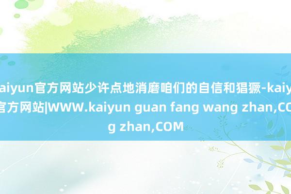 kaiyun官方网站少许点地消磨咱们的自信和猖獗-kaiyun官方网站|WWW.kaiyun guan fang wang zhan,COM