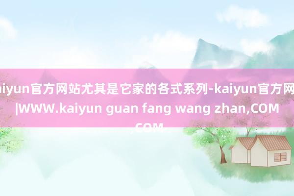 kaiyun官方网站尤其是它家的各式系列-kaiyun官方网站|WWW.kaiyun guan fang wang zhan,COM