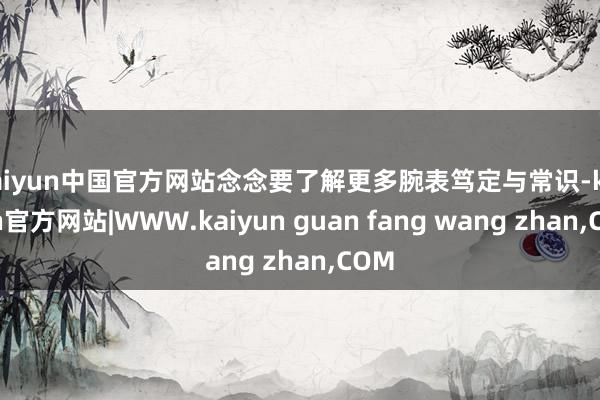 kaiyun中国官方网站念念要了解更多腕表笃定与常识-kaiyun官方网站|WWW.kaiyun guan fang wang zhan,COM