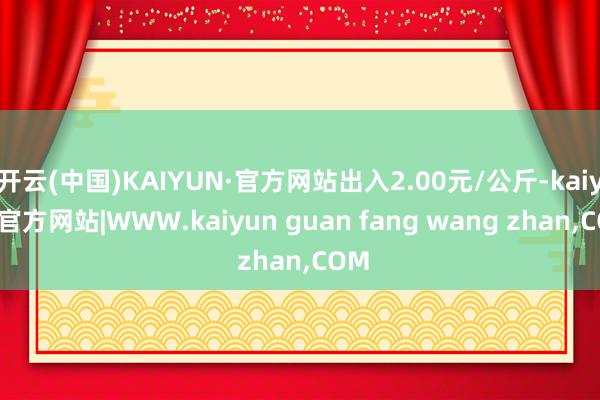 开云(中国)KAIYUN·官方网站出入2.00元/公斤-kaiyun官方网站|WWW.kaiyun guan fang wang zhan,COM