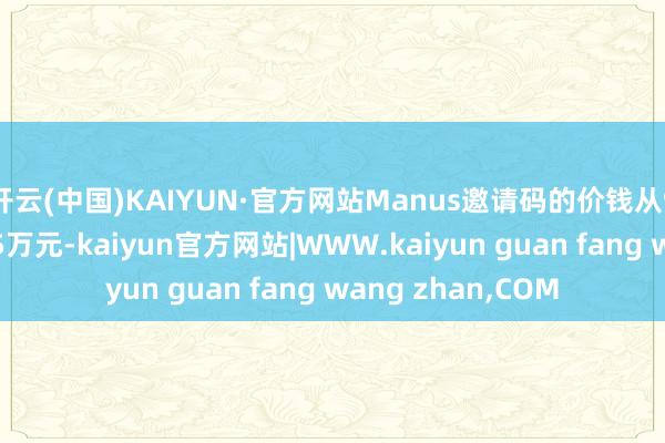 开云(中国)KAIYUN·官方网站Manus邀请码的价钱从999元被炒至高达5万元-kaiyun官方网站|WWW.kaiyun guan fang wang zhan,COM
