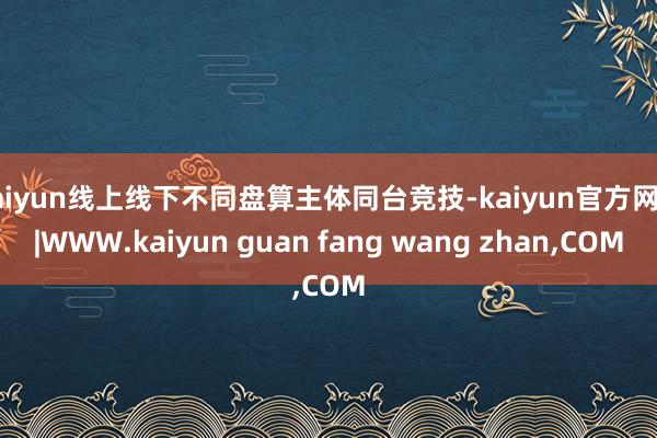 kaiyun线上线下不同盘算主体同台竞技-kaiyun官方网站|WWW.kaiyun guan fang wang zhan,COM