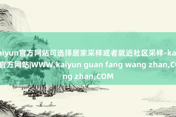 kaiyun官方网站可选择居家采样或者就近社区采样-kaiyun官方网站|WWW.kaiyun guan fang wang zhan,COM