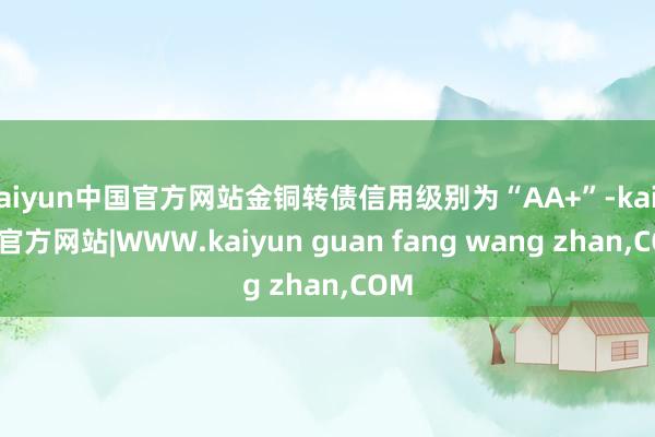 kaiyun中国官方网站金铜转债信用级别为“AA+”-kaiyun官方网站|WWW.kaiyun guan fang wang zhan,COM