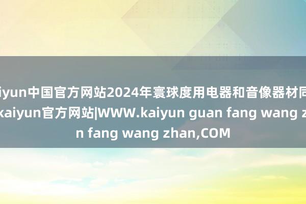 kaiyun中国官方网站2024年寰球度用电器和音像器材同比增幅最高-kaiyun官方网站|WWW.kaiyun guan fang wang zhan,COM