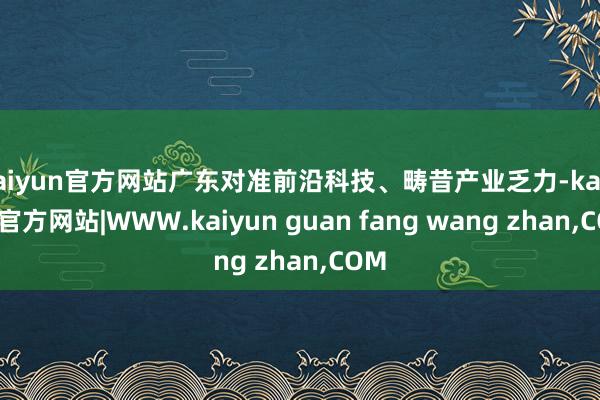 kaiyun官方网站广东对准前沿科技、畴昔产业乏力-kaiyun官方网站|WWW.kaiyun guan fang wang zhan,COM