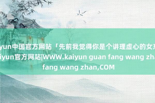 kaiyun中国官方网站「先前我觉得你是个讲理虚心的女东说念主-kaiyun官方网站|WWW.kaiyun guan fang wang zhan,COM