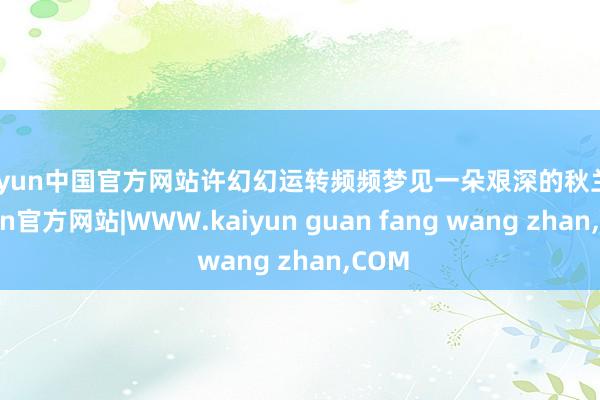 kaiyun中国官方网站许幻幻运转频频梦见一朵艰深的秋兰-kaiyun官方网站|WWW.kaiyun guan fang wang zhan,COM