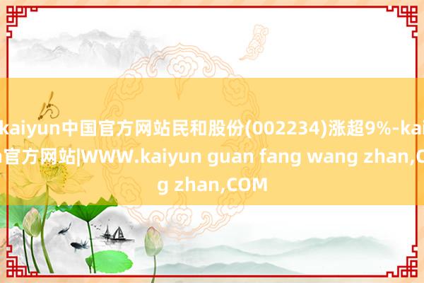 kaiyun中国官方网站民和股份(002234)涨超9%-kaiyun官方网站|WWW.kaiyun guan fang wang zhan,COM