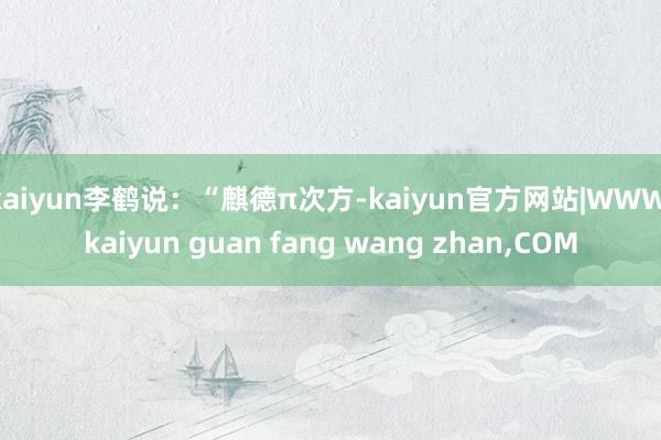 kaiyun李鹤说：“麒德π次方-kaiyun官方网站|WWW.kaiyun guan fang wang zhan,COM