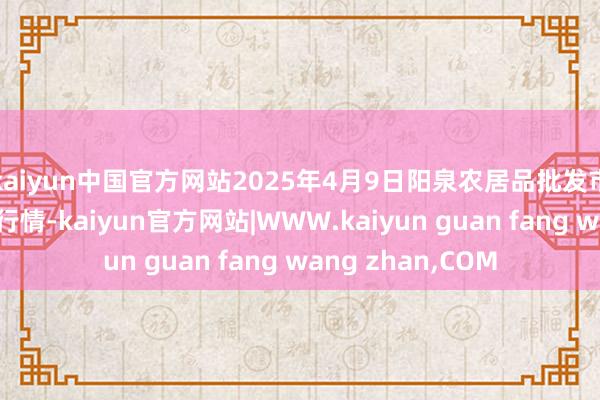 kaiyun中国官方网站2025年4月9日阳泉农居品批发市集有限公司价钱行情-kaiyun官方网站|WWW.kaiyun guan fang wang zhan,COM