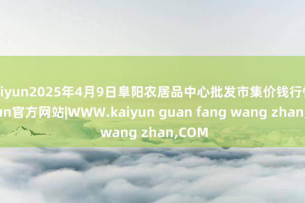 kaiyun2025年4月9日阜阳农居品中心批发市集价钱行情-kaiyun官方网站|WWW.kaiyun guan fang wang zhan,COM