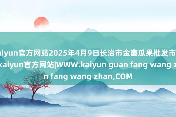 kaiyun官方网站2025年4月9日长治市金鑫瓜果批发市集价钱行情-kaiyun官方网站|WWW.kaiyun guan fang wang zhan,COM