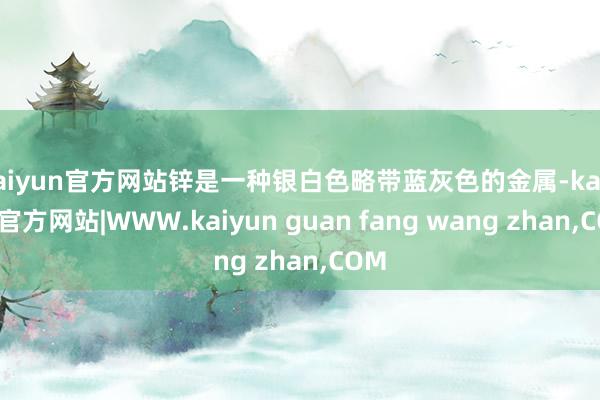 kaiyun官方网站锌是一种银白色略带蓝灰色的金属-kaiyun官方网站|WWW.kaiyun guan fang wang zhan,COM