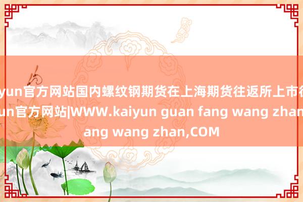 kaiyun官方网站国内螺纹钢期货在上海期货往返所上市往返-kaiyun官方网站|WWW.kaiyun guan fang wang zhan,COM
