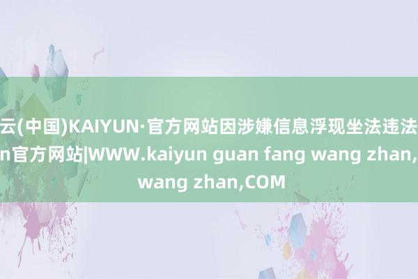 开云(中国)KAIYUN·官方网站因涉嫌信息浮现坐法违法-kaiyun官方网站|WWW.kaiyun guan fang wang zhan,COM
