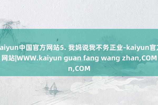 kaiyun中国官方网站5. 我妈说我不务正业-kaiyun官方网站|WWW.kaiyun guan fang wang zhan,COM