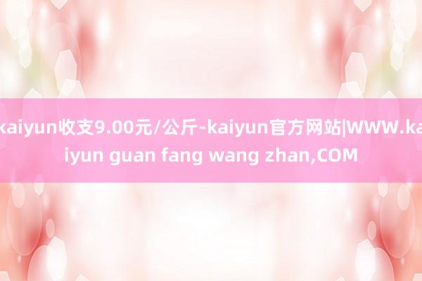 kaiyun收支9.00元/公斤-kaiyun官方网站|WWW.kaiyun guan fang wang zhan,COM