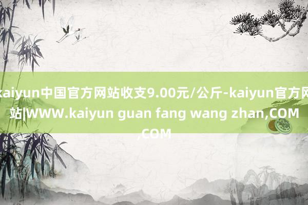 kaiyun中国官方网站收支9.00元/公斤-kaiyun官方网站|WWW.kaiyun guan fang wang zhan,COM