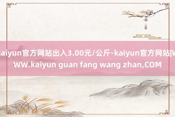 kaiyun官方网站出入3.00元/公斤-kaiyun官方网站|WWW.kaiyun guan fang wang zhan,COM