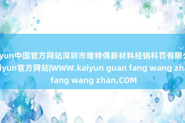 kaiyun中国官方网站深圳市唯特偶新材料经销科罚有限公司配置-kaiyun官方网站|WWW.kaiyun guan fang wang zhan,COM