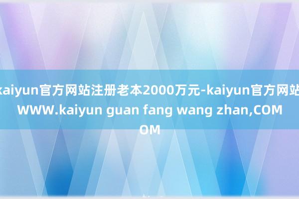 kaiyun官方网站注册老本2000万元-kaiyun官方网站|WWW.kaiyun guan fang wang zhan,COM