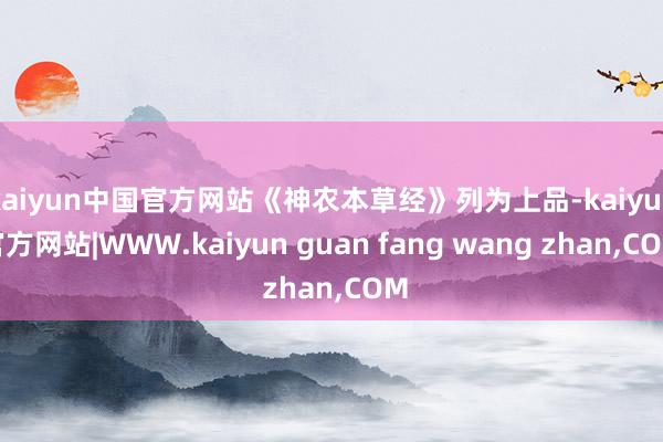kaiyun中国官方网站《神农本草经》列为上品-kaiyun官方网站|WWW.kaiyun guan fang wang zhan,COM