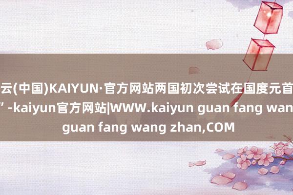 开云(中国)KAIYUN·官方网站两国初次尝试在国度元首层面进行“破冰”-kaiyun官方网站|WWW.kaiyun guan fang wang zhan,COM