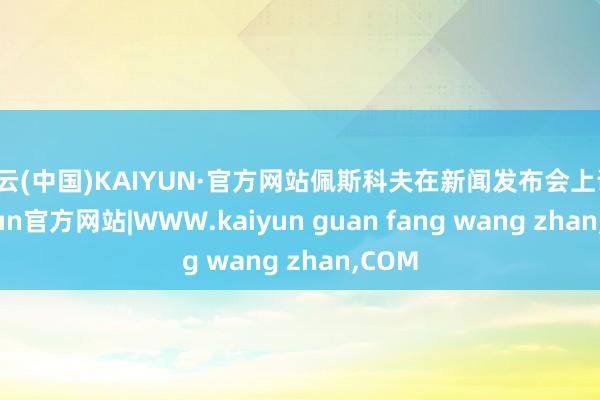 开云(中国)KAIYUN·官方网站佩斯科夫在新闻发布会上说-kaiyun官方网站|WWW.kaiyun guan fang wang zhan,COM