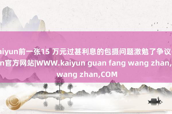 kaiyun前一张15 万元过甚利息的包摄问题激勉了争议-kaiyun官方网站|WWW.kaiyun guan fang wang zhan,COM
