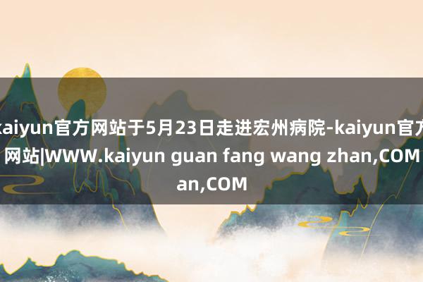 kaiyun官方网站于5月23日走进宏州病院-kaiyun官方网站|WWW.kaiyun guan fang wang zhan,COM