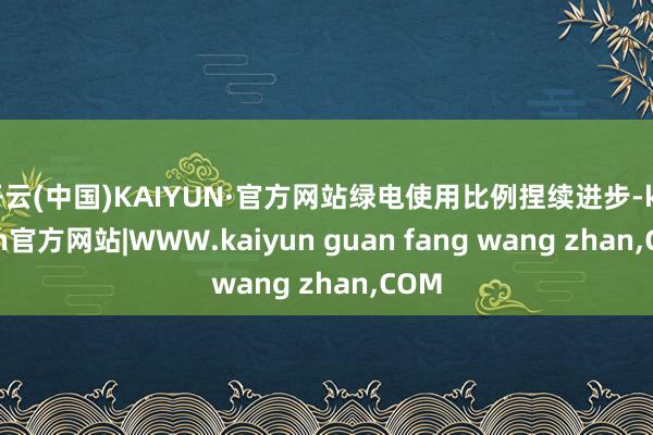 开云(中国)KAIYUN·官方网站绿电使用比例捏续进步-kaiyun官方网站|WWW.kaiyun guan fang wang zhan,COM