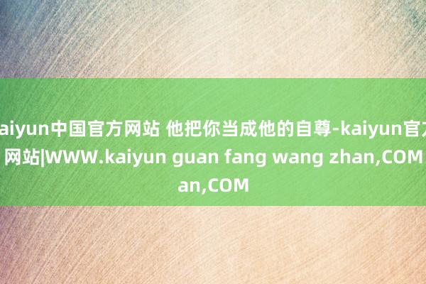 kaiyun中国官方网站 他把你当成他的自尊-kaiyun官方网站|WWW.kaiyun guan fang wang zhan,COM