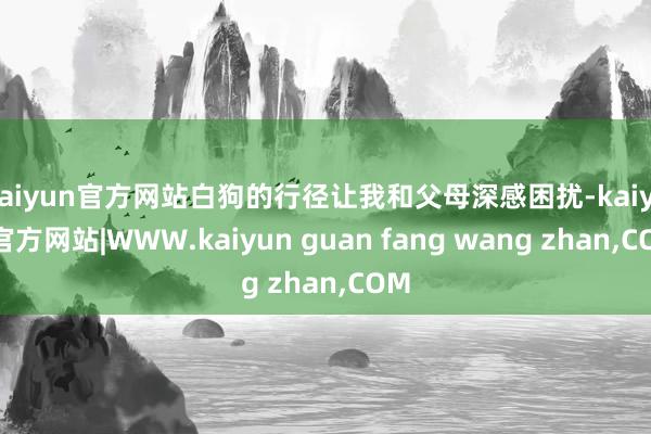 kaiyun官方网站白狗的行径让我和父母深感困扰-kaiyun官方网站|WWW.kaiyun guan fang wang zhan,COM