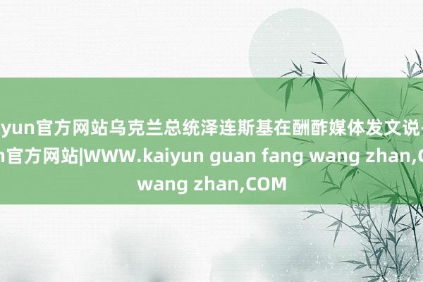 kaiyun官方网站乌克兰总统泽连斯基在酬酢媒体发文说-kaiyun官方网站|WWW.kaiyun guan fang wang zhan,COM