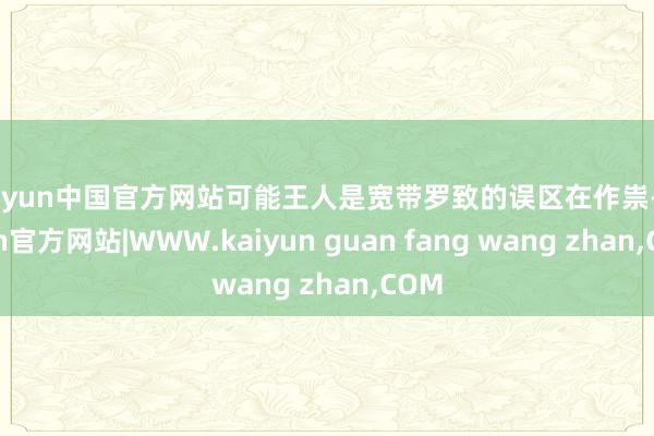kaiyun中国官方网站可能王人是宽带罗致的误区在作祟-kaiyun官方网站|WWW.kaiyun guan fang wang zhan,COM