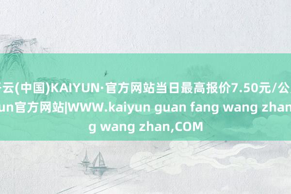 开云(中国)KAIYUN·官方网站当日最高报价7.50元/公斤-kaiyun官方网站|WWW.kaiyun guan fang wang zhan,COM