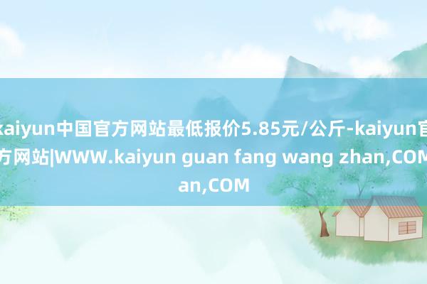 kaiyun中国官方网站最低报价5.85元/公斤-kaiyun官方网站|WWW.kaiyun guan fang wang zhan,COM