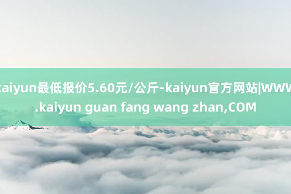 kaiyun最低报价5.60元/公斤-kaiyun官方网站|WWW.kaiyun guan fang wang zhan,COM