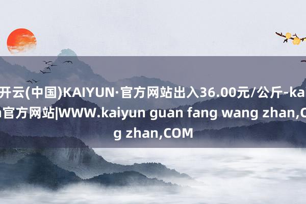 开云(中国)KAIYUN·官方网站出入36.00元/公斤-kaiyun官方网站|WWW.kaiyun guan fang wang zhan,COM