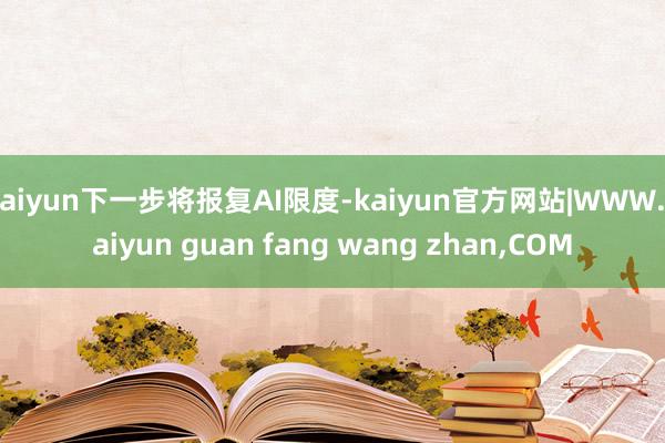 kaiyun下一步将报复AI限度-kaiyun官方网站|WWW.kaiyun guan fang wang zhan,COM