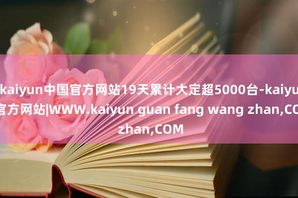 kaiyun中国官方网站19天累计大定超5000台-kaiyun官方网站|WWW.kaiyun guan fang wang zhan,COM