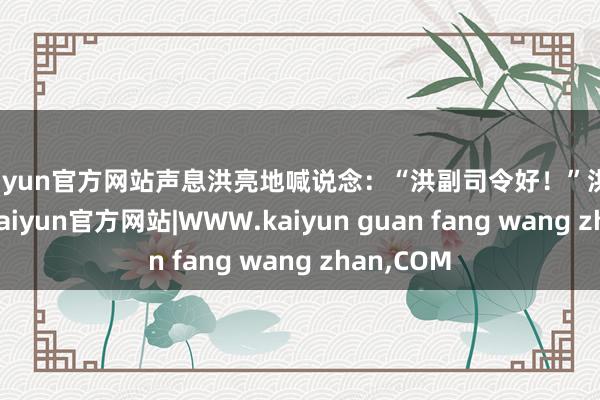 kaiyun官方网站声息洪亮地喊说念：“洪副司令好！”洪学智一愣-kaiyun官方网站|WWW.kaiyun guan fang wang zhan,COM