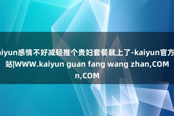 kaiyun感情不好减轻推个贵妇套餐就上了-kaiyun官方网站|WWW.kaiyun guan fang wang zhan,COM