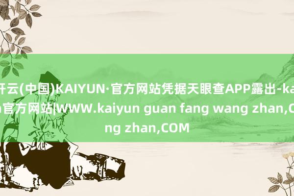 开云(中国)KAIYUN·官方网站凭据天眼查APP露出-kaiyun官方网站|WWW.kaiyun guan fang wang zhan,COM