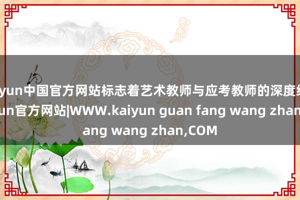 kaiyun中国官方网站标志着艺术教师与应考教师的深度统一-kaiyun官方网站|WWW.kaiyun guan fang wang zhan,COM