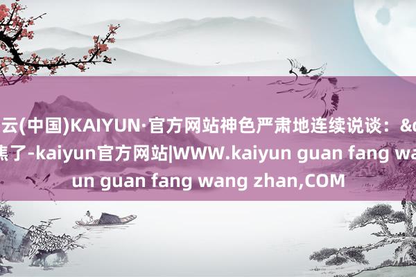 开云(中国)KAIYUN·官方网站神色严肃地连续说谈："尼赫鲁太心焦了-kaiyun官方网站|WWW.kaiyun guan fang wang zhan,COM