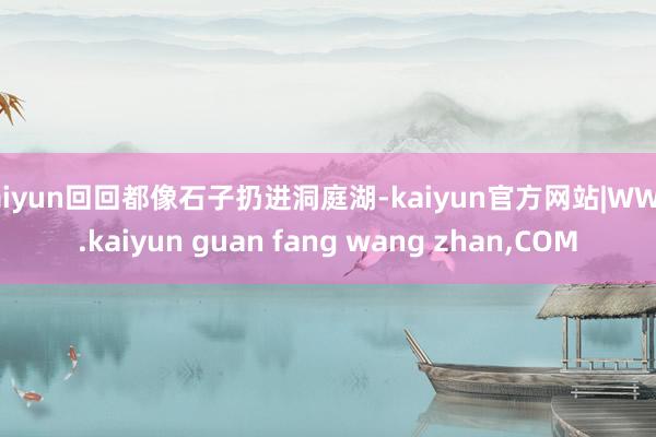 kaiyun回回都像石子扔进洞庭湖-kaiyun官方网站|WWW.kaiyun guan fang wang zhan,COM